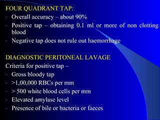 FOUR QUADRANT TAP: Overall accuracy – about 90%  Positive tap – obtaining 0.1 ml or more of non clotting blood  Negative tap does not rule out haemorrhage DIAGNOSTIC PERITONEAL LAVAGE Criteria for positive tap –  Gross bloody tap  >1,00,000 RBCs per mm > 500 white blood cells per mm Elevated amylase level Presence of bile or bacteria or faeces 