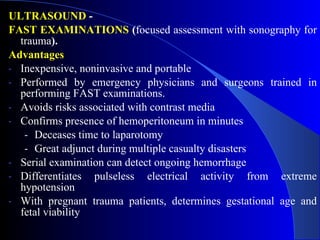 ULTRASOUND  - FAST EXAMINATIONS  ( focused assessment with sonography for trauma ). Advantages Inexpensive, noninvasive and portable  Performed by emergency physicians and surgeons trained in performing FAST examinations. Avoids risks associated with contrast media  Confirms presence of hemoperitoneum in minutes Deceases time to laparotomy Great adjunct during multiple casualty disasters Serial examination can detect ongoing hemorrhage  Differentiates pulseless electrical activity from extreme hypotension With pregnant trauma patients, determines gestational age and fetal viability 