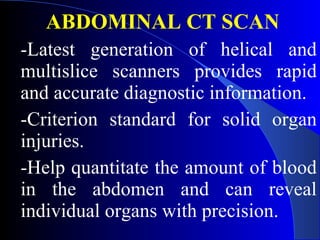 ABDOMINAL CT SCAN -Latest generation of helical and multislice scanners provides rapid and accurate diagnostic information.  -Criterion standard for solid organ injuries. -Help quantitate the amount of blood in the abdomen and can reveal individual organs with precision.  
