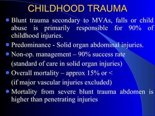 CHILDHOOD TRAUMA Blunt trauma secondary to MVAs, falls or child abuse is primarily responsible for 90% of childhood injuries.  Predominance - Solid organ abdominal injuries. Non-op. management – 90% success rate  (standard of care in solid organ injuries) Overall mortality – approx 15% or < (if major vascular injuries excluded) Mortality from severe blunt trauma abdomen is higher than penetrating injuries  