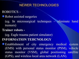 NEWER TECHNOLOGIES  ROBOTICS – Robot assisted surgeries  (eg. In microsurgical techniques – eliminate hand tremors) Trainer robots - (eg. Eagle trauma patient simulator) INFORMATION TEHCNOLOGY Establishment of city emergency medical system (EMS) with personal status monitor (PSM), vehicle status monitor (VSM), global positioning satellite (GPS), and wireless local area network (LAN). 