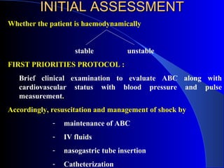 INITIAL ASSESSMENT Whether the patient is haemodynamically stable    unstable FIRST PRIORITIES PROTOCOL :  Brief clinical examination to evaluate ABC along with cardiovascular status with blood pressure and pulse measurement . Accordingly, resuscitation and management of shock by  maintenance of ABC  IV fluids nasogastric tube insertion  Catheterization  