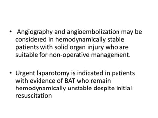 • Angiography and angioembolization may be
considered in hemodynamically stable
patients with solid organ injury who are
suitable for non-operative management.
• Urgent laparotomy is indicated in patients
with evidence of BAT who remain
hemodynamically unstable despite initial
resuscitation
 