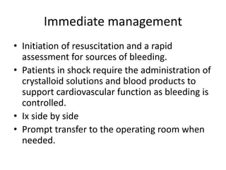 Immediate management
• Initiation of resuscitation and a rapid
assessment for sources of bleeding.
• Patients in shock require the administration of
crystalloid solutions and blood products to
support cardiovascular function as bleeding is
controlled.
• Ix side by side
• Prompt transfer to the operating room when
needed.
 