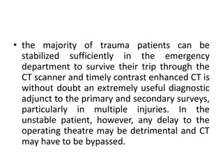 • the majority of trauma patients can be
stabilized sufficiently in the emergency
department to survive their trip through the
CT scanner and timely contrast enhanced CT is
without doubt an extremely useful diagnostic
adjunct to the primary and secondary surveys,
particularly in multiple injuries. In the
unstable patient, however, any delay to the
operating theatre may be detrimental and CT
may have to be bypassed.
 