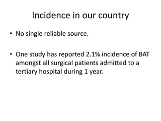 Incidence in our country
• No single reliable source.
• One study has reported 2.1% incidence of BAT
amongst all surgical patients admitted to a
tertiary hospital during 1 year.
 