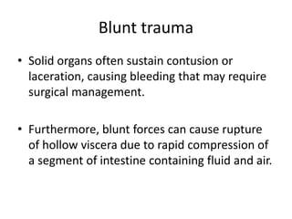 Blunt trauma
• Solid organs often sustain contusion or
laceration, causing bleeding that may require
surgical management.
• Furthermore, blunt forces can cause rupture
of hollow viscera due to rapid compression of
a segment of intestine containing fluid and air.
 