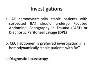 Investigations
a. All hemodynamically stable patients with
suspected BAT should undergo Focused
Abdominal Sonography in Trauma (FAST) or
Diagnostic Peritoneal Lavage (DPL)
b. CECT abdomen is preferred investigation in all
hemodynamically stable patients with BAT.
c. Diagnostic laparoscopy.
 