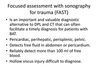 Focused assessment with sonography
for trauma (FAST)
• Is an important and valuable diagnostic
alternative to DPL and CT that can often
facilitate a timely diagnosis for patients with
BAT.
• Pericardiac, perihepatic, perisplenic, pelvic.
• Detects free fluid in abdomen or pericardium.
• Reliably detect more than 100 ml of free
blood.
• Hollow viscus injury difficult to diagnose.
 
