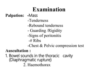 Examination
Palpation: -Mass
-Tenderness
-Rebound tenderness
- Guarding /Rigidity
-Signs of peritonitis
-# Ribs
-Chest & Pelvic compression test
Auscultation :
1. Bowel sounds in the thoracic cavity
(Diaphragmatic rupture)
2. Haemothorax
 