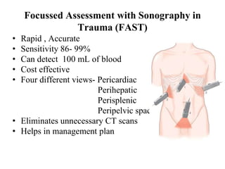 Focussed Assessment with Sonography in
Trauma (FAST)
• Rapid , Accurate
• Sensitivity 86- 99%
• Can detect 100 mL of blood
• Cost effective
• Four different views- Pericardiac
Perihepatic
Perisplenic
Peripelvic space
• Eliminates unnecessary CT scans
• Helps in management plan
 