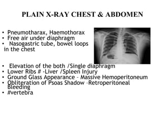 PLAIN X-RAY CHEST & ABDOMEN
• Pneumotharax, Haemothorax
• Free air under diaphragm
• Nasogastric tube, bowel loops
in the chest
• Elevation of the both /Single diaphragm
• Lower Ribs # -Liver /Spleen Injury
• Ground Glass Appearance – Massive Hemoperitoneum
• Obliteration of Psoas Shadow –Retroperitoneal
Bleeding
• #vertebra
 