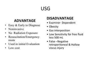 USG
ADVANTAGE
• Easy & Early to Diagnose
• Noninvasive
• No Radiation Exposure
• Resuscitation/Emergency
room
• Used in initial Evaluation
• Low cost
DISADVANTAGE
• Examiner Dependent
• Obesity
• Gas interposition
• Low Sensitivity for free fluid
less 500 mL
• False –Negative
retroperitoneal & Hallow
viscus injury
 