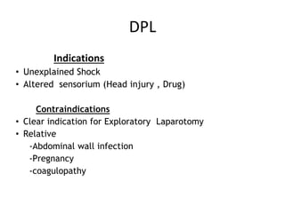 DPL
Indications
• Unexplained Shock
• Altered sensorium (Head injury , Drug)
Contraindications
• Clear indication for Exploratory Laparotomy
• Relative
-Abdominal wall infection
-Pregnancy
-coagulopathy
 