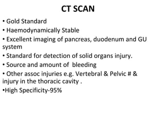CT SCAN
• Gold Standard
• Haemodynamically Stable
• Excellent imaging of pancreas, duodenum and GU
system
• Standard for detection of solid organs injury.
• Source and amount of bleeding
• Other assoc injuries e.g. Vertebral & Pelvic # &
injury in the thoracic cavity .
•High Specificity-95%
 