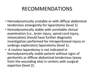 RECOMMENDATIONS
• Hemodynamically unstable or with diffuse abdominal
tenderness emergently for laparotomy (level 1)
• Hemodynamically stable with unreliable clinical
examination (i.e., brain injury, spinal cord injury,
intoxication) should have further diagnostic
investigation performed for intraperitoneal injury or
undergo exploratory laparotomy (level 1).
• A routine laparotomy is not indicated in
hemodynamically stable patient without signs of
peritonitis or diffuse abdominal tenderness (away
from the wounding site) in centers with surgical
expertise (level 2).
 