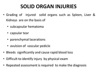 SOLID ORGAN INJURIES
• Grading of injured solid organs such as Spleen, Liver &
Kidneys are on the basis of
• subcapsular hematoma
• capsular tear
• parenchymal lacerations
• avulsion of vascular pedicle
• Bleeds significantly and cause rapid blood loss
• Difficult to identify injury by physical exam
• Repeated assessment is required to make the diagnosis
 
