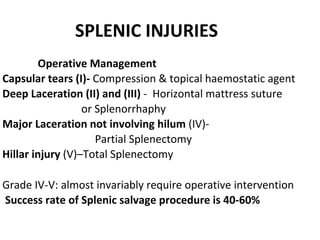 SPLENIC INJURIES
Operative Management
Capsular tears (I)- Compression & topical haemostatic agent
Deep Laceration (II) and (III) - Horizontal mattress suture
or Splenorrhaphy
Major Laceration not involving hilum (IV)-
Partial Splenectomy
Hillar injury (V)–Total Splenectomy
Grade IV-V: almost invariably require operative intervention
Success rate of Splenic salvage procedure is 40-60%
 
