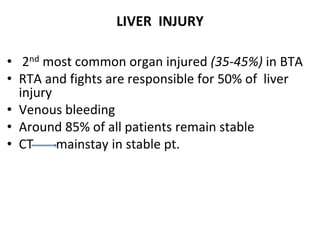 LIVER INJURY
• 2nd most common organ injured (35-45%) in BTA
• RTA and fights are responsible for 50% of liver
injury
• Venous bleeding
• Around 85% of all patients remain stable
• CT mainstay in stable pt.
 