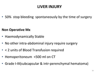 LIVER INJURY
• 50% stop bleeding spontaneously by the time of surgery
Non Operative Mx
• Haemodynamically Stable
• No other intra-abdominal injury require surgery
• < 2 units of Blood Transfusion required
• Hemoperitoneum <500 ml on CT
• Grade I-III(subcapsular & intr-perenchymal hematoma)
38
 