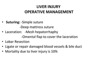 • Suturing: -Simple suture
-Deep mattress suture
• Laceration: -Mesh hepatorrhaphy
-Omental flap to cover the laceration
• Lobar Resection
• Ligate or repair damaged blood vessels & bile duct
• Mortality due to liver injury is 10%
LIVER INJURY
OPERATIVE MANAGEMENT
 