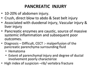 PANCREATIC INJURY
• 10-20% of abdomen injury.
• Crush, direct blow to abdo & Seat belt injury
• Associated with duodenal injury, Vascular injury &
liver injury
• Pancreatic enzymes are caustic, source of massive
systemic inflammation and subsequent poor
outcomes.
• Diagnosis – Difficult, CECT :- malperfusion of the
pancreatic parenchyma surrounding fluid
• Hematoma
• Extent of parenchymal injury and degree of ductal
involvement poorly characterize
• High index of suspicion –rib/ vertebra fracture
 