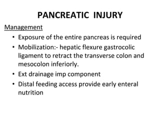 PANCREATIC INJURY
Management
• Exposure of the entire pancreas is required
• Mobilization:- hepatic flexure gastrocolic
ligament to retract the transverse colon and
mesocolon inferiorly.
• Ext drainage imp component
• Distal feeding access provide early enteral
nutrition
 