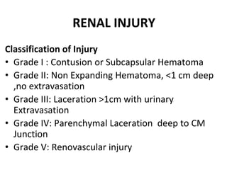 RENAL INJURY
Classification of Injury
• Grade I : Contusion or Subcapsular Hematoma
• Grade II: Non Expanding Hematoma, <1 cm deep
,no extravasation
• Grade III: Laceration >1cm with urinary
Extravasation
• Grade IV: Parenchymal Laceration deep to CM
Junction
• Grade V: Renovascular injury
 
