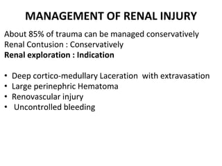 MANAGEMENT OF RENAL INJURY
About 85% of trauma can be managed conservatively
Renal Contusion : Conservatively
Renal exploration : Indication
• Deep cortico-medullary Laceration with extravasation
• Large perinephric Hematoma
• Renovascular injury
• Uncontrolled bleeding
 