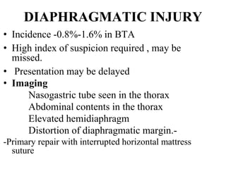 DIAPHRAGMATIC INJURY
• Incidence -0.8%-1.6% in BTA
• High index of suspicion required , may be
missed.
• Presentation may be delayed
• Imaging
Nasogastric tube seen in the thorax
Abdominal contents in the thorax
Elevated hemidiaphragm
Distortion of diaphragmatic margin.-
-Primary repair with interrupted horizontal mattress
suture
 