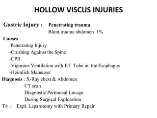 HOLLOW VISCUS INJURIES
Gastric Injury : Penetrating trauma
Blunt trauma abdomen 1%
Causes
Penetrating Injury
-Crushing Against the Spine
-CPR
-Vigorous Ventilation with ET Tube in the Esophagus
-Heimlich Maneuver
Diagnosis : X-Ray chest & Abdomen
CT scan
Diagnostic Peritoneal Lavage
During Surgical Exploration
T/t : Expl. Laparotomy with Primary Repair
 