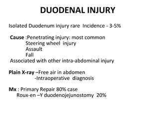 DUODENAL INJURY
Isolated Duodenum injury rare Incidence - 3-5%
Cause :Penetrating injury: most common
Steering wheel injury
Assault
Fall
Associated with other intra-abdominal injury
Plain X-ray –Free air in abdomen
-Intraoperative diagnosis
Mx : Primary Repair 80% case
Roux-en –Y duodenojejunostomy 20%
 