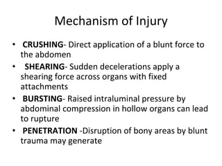 Mechanism of Injury
• CRUSHING- Direct application of a blunt force to
the abdomen
• SHEARING- Sudden decelerations apply a
shearing force across organs with fixed
attachments
• BURSTING- Raised intraluminal pressure by
abdominal compression in hollow organs can lead
to rupture
• PENETRATION -Disruption of bony areas by blunt
trauma may generate
 