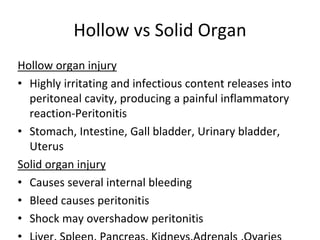 Hollow vs Solid Organ
Hollow organ injury
• Highly irritating and infectious content releases into
peritoneal cavity, producing a painful inflammatory
reaction-Peritonitis
• Stomach, Intestine, Gall bladder, Urinary bladder,
Uterus
Solid organ injury
• Causes several internal bleeding
• Bleed causes peritonitis
• Shock may overshadow peritonitis
 