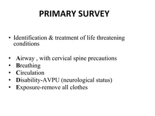PRIMARY SURVEY
• Identification & treatment of life threatening
conditions
• Airway , with cervical spine precautions
• Breathing
• Circulation
• Disability-AVPU (neurological status)
• Exposure-remove all clothes
 