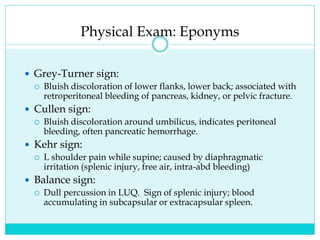 Physical Exam: Eponyms
 Grey-Turner sign:
 Bluish discoloration of lower flanks, lower back; associated with
retroperitoneal bleeding of pancreas, kidney, or pelvic fracture.
 Cullen sign:
 Bluish discoloration around umbilicus, indicates peritoneal
bleeding, often pancreatic hemorrhage.
 Kehr sign:
 L shoulder pain while supine; caused by diaphragmatic
irritation (splenic injury, free air, intra-abd bleeding)
 Balance sign:
 Dull percussion in LUQ. Sign of splenic injury; blood
accumulating in subcapsular or extracapsular spleen.
 