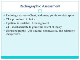 Radiographic Assessment
 Radiology survey – Chest, abdomen, pelvis, cervical spine
 CT – procedure of choice
 If patient is unstable  management
 CT – most accurate to grade the extent of injury
 Ultrasonography (US) is rapid, noninvasive, and relatively
inexpensive.
 