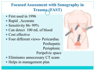 Focused Assessment with Sonography in
Trauma (FAST)
 First used in 1996
 Rapid , Accurate
 Sensitivity 86- 99%
 Can detect 100 mL of blood
 Cost effective
 Four different views- Pericardiac
Perihepatic
Perisplenic
Peripelvic space
 Eliminates unnecessary CT scans
 Helps in management plan
 