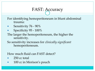 FAST: Accuracy
For identifying hemoperitoneum in blunt abdominal
trauma:
 Sensitivity 76 - 90%
 Specificity 95 - 100%
The larger the hemoperitoneum, the higher the
sensitivity.
So sensitivity increases for clinically significant
hemoperitoneum.
How much fluid can FAST detect?
 250 cc total
 100 cc in Morison’s pouch
 