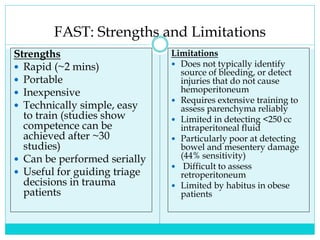 FAST: Strengths and Limitations
Strengths
 Rapid (~2 mins)
 Portable
 Inexpensive
 Technically simple, easy
to train (studies show
competence can be
achieved after ~30
studies)
 Can be performed serially
 Useful for guiding triage
decisions in trauma
patients
Limitations
 Does not typically identify
source of bleeding, or detect
injuries that do not cause
hemoperitoneum
 Requires extensive training to
assess parenchyma reliably
 Limited in detecting <250 cc
intraperitoneal fluid
 Particularly poor at detecting
bowel and mesentery damage
(44% sensitivity)
 Difficult to assess
retroperitoneum
 Limited by habitus in obese
patients
 
