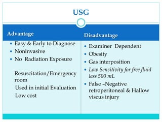USG
Advantage
 Easy & Early to Diagnose
 Noninvasive
 No Radiation Exposure
Resuscitation/Emergency
room
Used in initial Evaluation
Low cost
Disadvantage
 Examiner Dependent
 Obesity
 Gas interposition
 Low Sensitivity for free fluid
less 500 mL
 False –Negative
retroperitoneal & Hallow
viscus injury
 