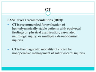 CT
EAST level I recommendations (2001):
 CT is recommended for evaluation of
hemodynamically stable patients with equivocal
findings on physical examination, associated
neurologic injury, or multiple extra-abdominal
injuries.
 CT is the diagnostic modality of choice for
nonoperative management of solid visceral injuries.
 