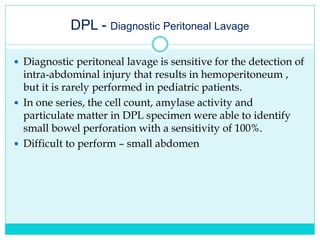 DPL - Diagnostic Peritoneal Lavage
 Diagnostic peritoneal lavage is sensitive for the detection of
intra-abdominal injury that results in hemoperitoneum ,
but it is rarely performed in pediatric patients.
 In one series, the cell count, amylase activity and
particulate matter in DPL specimen were able to identify
small bowel perforation with a sensitivity of 100%.
 Difficult to perform – small abdomen
 