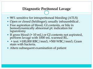 Diagnostic Peritoneal Lavage
 98% sensitive for intraperitoneal bleeding (ATLS)
 Open or closed (Seldinger); usually infraumbilical .
 Free aspiration of blood, GI contents, or bile in
hemodynamically abnormal pt: indication for
laparotomy
 If gross blood (> 10 mL) or GI contents not aspirated,
perform lavage with 1000 mL warmed RL.
 + test: >100,000 RBC/mm3, >500 WBC/mm3, Gram
stain with bacteria.
 Alters subsequent examination of patient
 