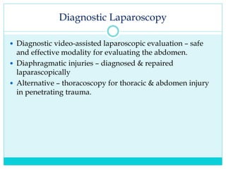 Diagnostic Laparoscopy
 Diagnostic video-assisted laparoscopic evaluation – safe
and effective modality for evaluating the abdomen.
 Diaphragmatic injuries – diagnosed & repaired
laparascopically
 Alternative – thoracoscopy for thoracic & abdomen injury
in penetrating trauma.
 