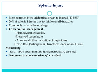 Splenic Injury

 Most common intra- abdominal organ to injured (40-55%)
 20% of splenic injuries due to left lower rib fractures
 Commonly arterial hemorrhage
 Conservative management :
-Hemodynamic stability
-Preserved vasculature
- Absence of other indication of Laprotomy
-Grade 1to 3 (Subcapsular Hematoma ,Laceration <3 cm)
Monitoring
 Serial abdo. Examinations & Haematocrit are essential
 Success rate of conservative m/m is >80%
 