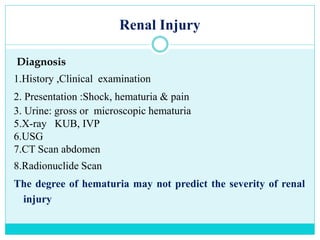Renal Injury
Diagnosis
1.History ,Clinical examination
2. Presentation :Shock, hematuria & pain
3. Urine: gross or microscopic hematuria
5.X-ray KUB, IVP
6.USG
7.CT Scan abdomen
8.Radionuclide Scan
The degree of hematuria may not predict the severity of renal
injury
 