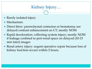 Kidney Injury…
 Rarely isolated injury
 Mechanism:
 Direct blow: parenchymal contusion or hematoma; see
delayed contrast enhancement on CT; mostly NOM
 Rapid deceleration: collecting system injury; mostly NOM
if leakage confined to peri-renal space on delayed (10-15
min later) images
 Renal artery injury: urgent operative repair because loss of
kidney function occurs within 2 hours.
 