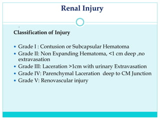 Renal Injury
.
Classification of Injury
 Grade I : Contusion or Subcapsular Hematoma
 Grade II: Non Expanding Hematoma, <1 cm deep ,no
extravasation
 Grade III: Laceration >1cm with urinary Extravasation
 Grade IV: Parenchymal Laceration deep to CM Junction
 Grade V: Renovascular injury
 