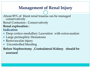 Management of Renal Injury
About 85% of blunt renal trauma can be managed
conservatively
Renal Contusion : Conservatively
Renal exploration :
Indication
 Deep cortico-medullary Laceration with extravasation
 Large perinephric Hematoma
 Renovascular injury
 Uncontrolled bleeding
Before Nephrectomy ,Contralateral Kidney should be
assessed
 